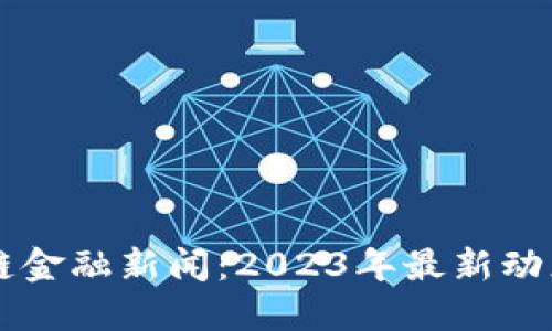比特币区块链金融新闻：2023年最新动态与未来展望